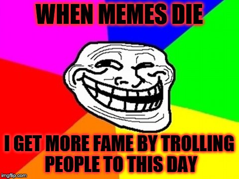 Troll Face Colored Meme | WHEN MEMES DIE; I GET MORE FAME BY TROLLING PEOPLE TO THIS DAY | image tagged in memes,troll face colored | made w/ Imgflip meme maker