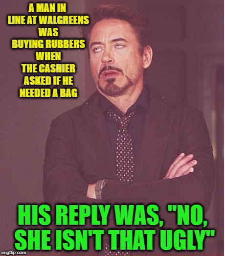 Face You Make Robert Downey Jr Meme | A MAN IN LINE AT WALGREENS WAS BUYING RUBBERS WHEN THE CASHIER ASKED IF HE NEEDED A BAG; HIS REPLY WAS, "NO, SHE ISN'T THAT UGLY" | image tagged in memes,face you make robert downey jr | made w/ Imgflip meme maker