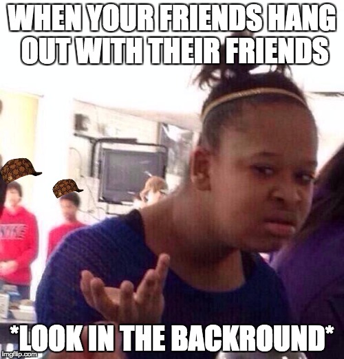 Black Girl Wat | WHEN YOUR FRIENDS HANG OUT WITH THEIR FRIENDS; *LOOK IN THE BACKROUND* | image tagged in memes,black girl wat,scumbag | made w/ Imgflip meme maker