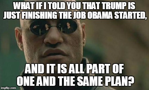 Matrix Morpheus Meme | WHAT IF I TOLD YOU THAT TRUMP IS JUST FINISHING THE JOB OBAMA STARTED, AND IT IS ALL PART OF ONE AND THE SAME PLAN? | image tagged in memes,matrix morpheus | made w/ Imgflip meme maker