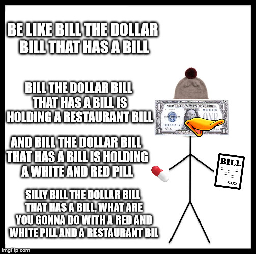 bill the dollar bill that has a bill | BE LIKE BILL THE DOLLAR BILL THAT HAS A BILL; BILL THE DOLLAR BILL THAT HAS A BILL IS HOLDING A RESTAURANT BILL; AND BILL THE DOLLAR BILL THAT HAS A BILL IS HOLDING A WHITE AND RED PILL; SILLY BILL THE DOLLAR BILL THAT HAS A BILL, WHAT ARE YOU GONNA DO WITH A RED AND WHITE PILL AND A RESTAURANT BIL | image tagged in memes,be like bill,bill,bill-ception | made w/ Imgflip meme maker