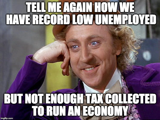 Record Low Unemployment  | TELL ME AGAIN HOW WE HAVE RECORD LOW UNEMPLOYED; BUT NOT ENOUGH TAX COLLECTED TO RUN AN ECONOMY | image tagged in big willy wonka tell me again,unemployment,tory's,conservative,theresa may | made w/ Imgflip meme maker