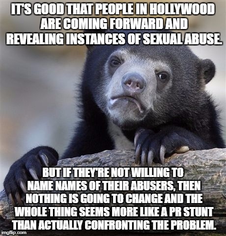 Confession Bear Meme | IT'S GOOD THAT PEOPLE IN HOLLYWOOD ARE COMING FORWARD AND REVEALING INSTANCES OF SEXUAL ABUSE. BUT IF THEY'RE NOT WILLING TO NAME NAMES OF THEIR ABUSERS, THEN NOTHING IS GOING TO CHANGE AND THE WHOLE THING SEEMS MORE LIKE A PR STUNT THAN ACTUALLY CONFRONTING THE PROBLEM. | image tagged in memes,confession bear,AdviceAnimals | made w/ Imgflip meme maker