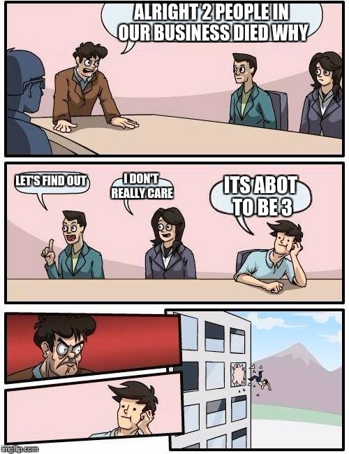 Boardroom Meeting Suggestion Meme | ALRIGHT 2 PEOPLE IN OUR BUSINESS DIED WHY; LET'S FIND OUT; I DON'T REALLY CARE; ITS ABOT TO BE 3 | image tagged in memes,boardroom meeting suggestion | made w/ Imgflip meme maker