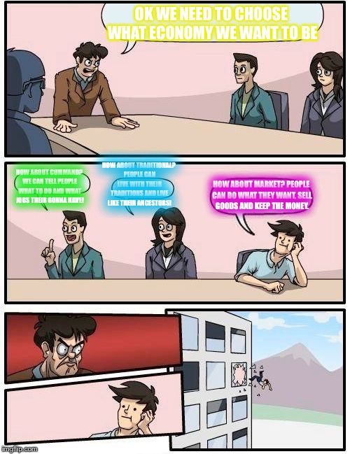 Boardroom Meeting Suggestion | OK WE NEED TO CHOOSE WHAT ECONOMY WE WANT TO BE; HOW ABOUT TRADITIONAL? PEOPLE CAN LIVE WITH THEIR TRADITIONS AND LIVE LIKE THEIR ANCESTORS! HOW ABOUT COMMAND? WE CAN TELL PEOPLE WHAT TO DO AND WHAT JOBS THEIR GONNA HAVE! HOW ABOUT MARKET? PEOPLE CAN DO WHAT THEY WANT, SELL GOODS AND KEEP THE MONEY. | image tagged in memes,boardroom meeting suggestion | made w/ Imgflip meme maker