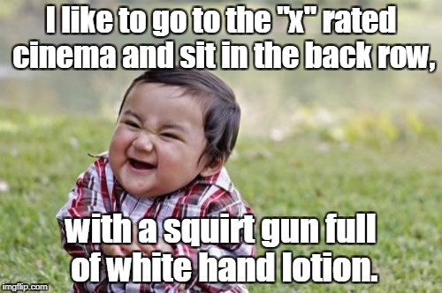Evil Toddler Meme | I like to go to the "x" rated cinema and sit in the back row, with a squirt gun full of white hand lotion. | image tagged in memes,evil toddler | made w/ Imgflip meme maker