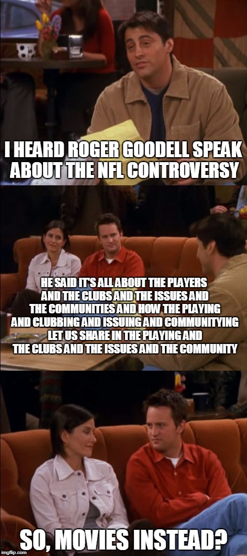 It's all about the Giving and the Having and the Sharing and Receiving | I HEARD ROGER GOODELL SPEAK ABOUT THE NFL CONTROVERSY; HE SAID IT'S ALL ABOUT THE PLAYERS AND THE CLUBS AND THE ISSUES AND THE COMMUNITIES AND HOW THE PLAYING AND CLUBBING AND ISSUING AND COMMUNITYING LET US SHARE IN THE PLAYING AND THE CLUBS AND THE ISSUES AND THE COMMUNITY; SO, MOVIES INSTEAD? | image tagged in giving having sharing receiving | made w/ Imgflip meme maker