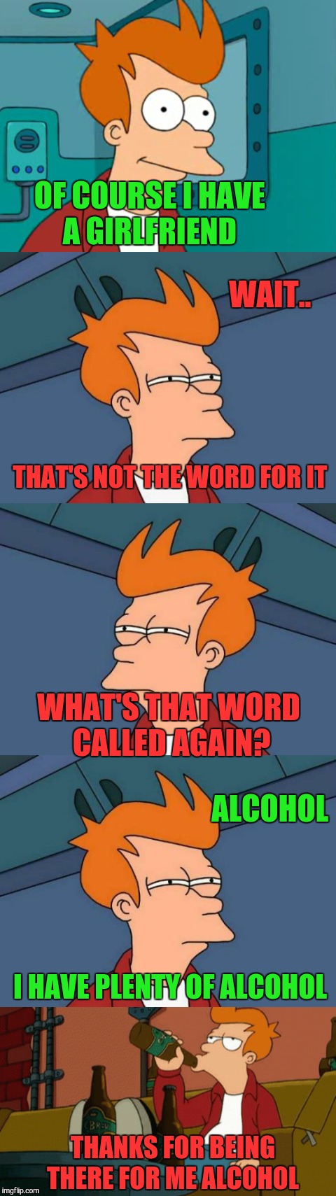 Futurama Fry thinking  | OF COURSE I HAVE A GIRLFRIEND; WAIT.. THAT'S NOT THE WORD FOR IT; WHAT'S THAT WORD CALLED AGAIN? ALCOHOL; I HAVE PLENTY OF ALCOHOL; THANKS FOR BEING THERE FOR ME ALCOHOL | image tagged in memes,funny,alcohol,futurama fry,forever alone,not sure if | made w/ Imgflip meme maker