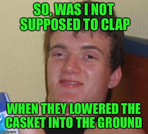 I'm getting a lot of dirty looks  | SO, WAS I NOT SUPPOSED TO CLAP; WHEN THEY LOWERED THE CASKET INTO THE GROUND | image tagged in memes,10 guy | made w/ Imgflip meme maker
