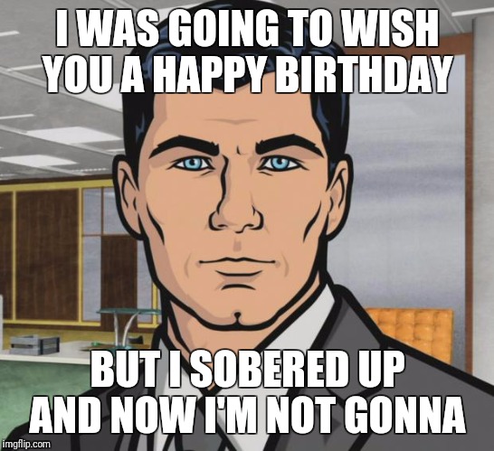 Archer Meme | I WAS GOING TO WISH YOU A HAPPY BIRTHDAY; BUT I SOBERED UP AND NOW I'M NOT GONNA | image tagged in memes,archer | made w/ Imgflip meme maker