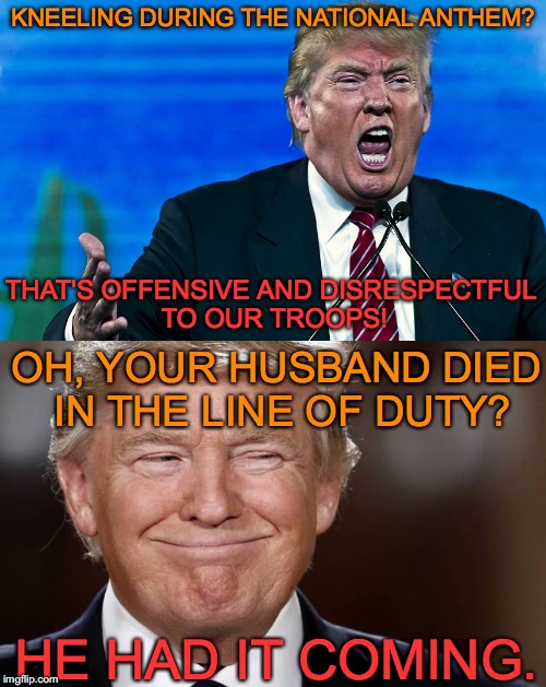 Such a disgrace! | KNEELING DURING THE NATIONAL ANTHEM? THAT'S OFFENSIVE AND DISRESPECTFUL TO OUR TROOPS! OH, YOUR HUSBAND DIED IN THE LINE OF DUTY? HE HAD IT COMING. | image tagged in donald trump,take a knee,nfl,military | made w/ Imgflip meme maker