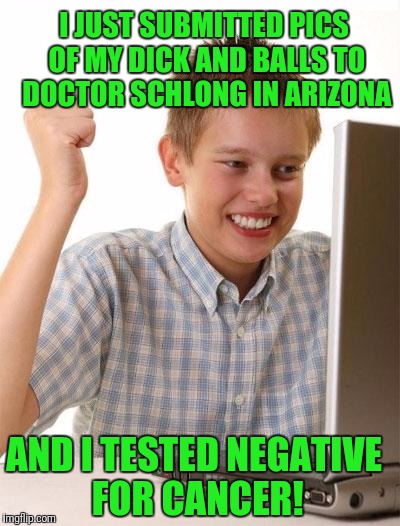 Next week is the prostate exam! | I JUST SUBMITTED PICS OF MY DICK AND BALLS TO DOCTOR SCHLONG IN ARIZONA; AND I TESTED NEGATIVE FOR CANCER! | image tagged in memes,first day on the internet kid | made w/ Imgflip meme maker