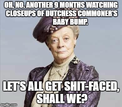 GOOD GAWD. ANOTHER Royal Baby Bump? Let's get drunk. | OH, NO. ANOTHER 9 MONTHS WATCHING CLOSEUPS OF DUTCHESS COMMONER'S              BABY BUMP. LET'S ALL GET SHIT-FACED, SHALL WE? | image tagged in royals,pregnant,downton abbey | made w/ Imgflip meme maker