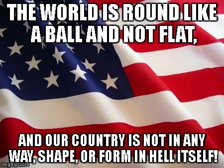 American flag | THE WORLD IS ROUND LIKE A BALL AND NOT FLAT, AND OUR COUNTRY IS NOT IN ANY WAY, SHAPE, OR FORM IN HELL ITSELF! | image tagged in american flag | made w/ Imgflip meme maker