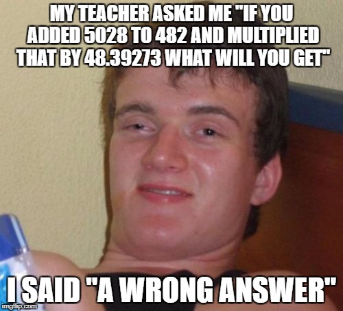 There Are Geniuses Out There... | MY TEACHER ASKED ME "IF YOU ADDED 5028 TO 482 AND MULTIPLIED THAT BY 48.39273 WHAT WILL YOU GET"; I SAID "A WRONG ANSWER" | image tagged in memes,10 guy,funny,math,teachers,answers | made w/ Imgflip meme maker