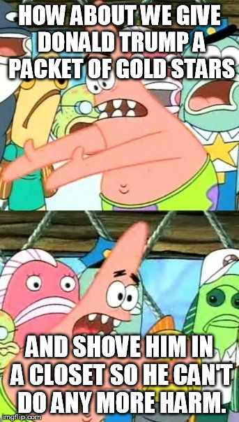 Put It Somewhere Else Patrick Meme | HOW ABOUT WE GIVE DONALD TRUMP A PACKET OF GOLD STARS; AND SHOVE HIM IN A CLOSET SO HE CAN'T DO ANY MORE HARM. | image tagged in memes,put it somewhere else patrick,AdviceAnimals | made w/ Imgflip meme maker