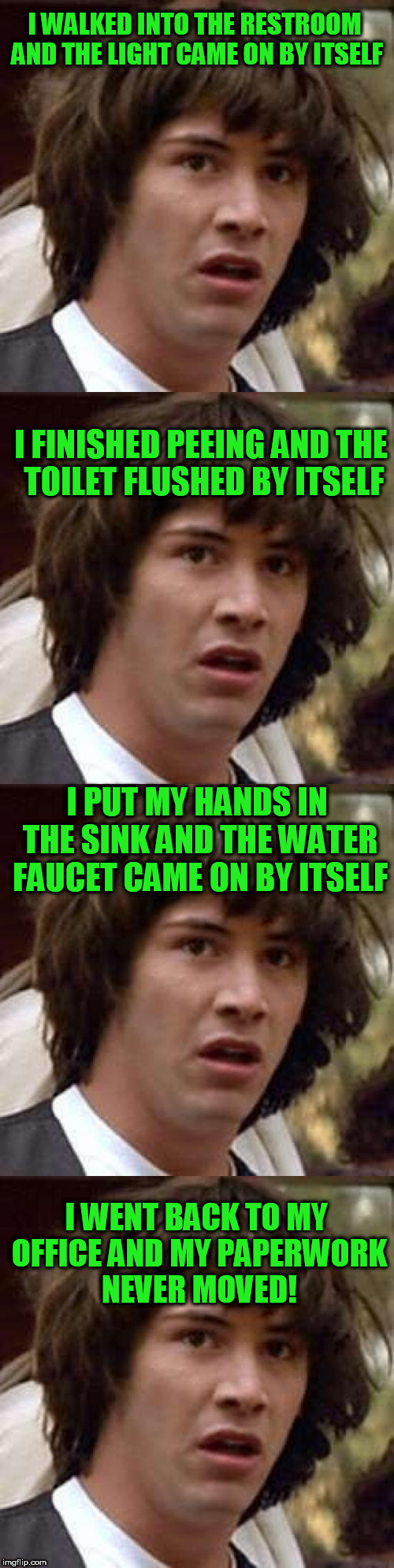 What a day! | I WALKED INTO THE RESTROOM AND THE LIGHT CAME ON BY ITSELF; I FINISHED PEEING AND THE TOILET FLUSHED BY ITSELF; I PUT MY HANDS IN THE SINK AND THE WATER FAUCET CAME ON BY ITSELF; I WENT BACK TO MY OFFICE AND MY PAPERWORK NEVER MOVED! | image tagged in work sucks | made w/ Imgflip meme maker