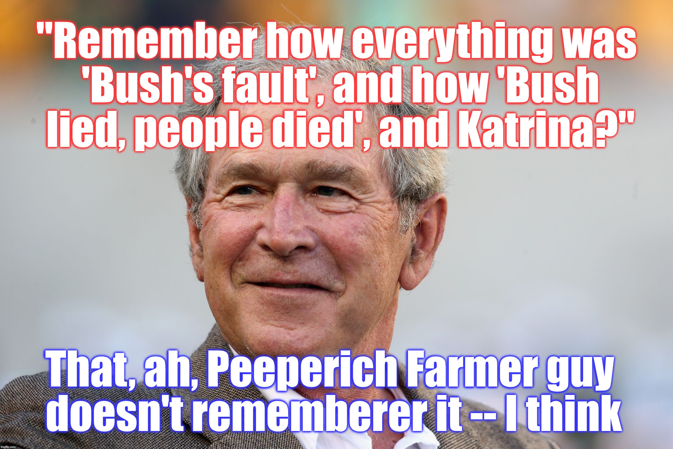 "Remember how everything was 'Bush's fault', and how 'Bush lied, people died', and Katrina?"; That, ah, Peeperich Farmer guy doesn't rememberer it -- I think | image tagged in george bush | made w/ Imgflip meme maker