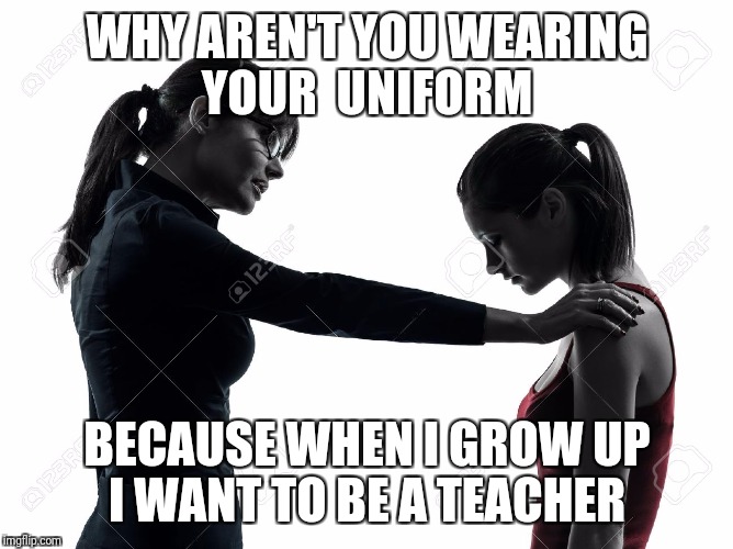 WHY AREN'T YOU WEARING YOUR  UNIFORM; BECAUSE WHEN I GROW UP I WANT TO BE A TEACHER | image tagged in first world problems | made w/ Imgflip meme maker