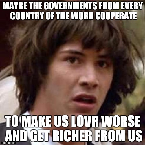 Conspiracy Keanu Meme | MAYBE THE GOVERNMENTS FROM EVERY COUNTRY OF THE WORD COOPERATE TO MAKE US LOVR WORSE AND GET RICHER FROM US | image tagged in memes,conspiracy keanu | made w/ Imgflip meme maker