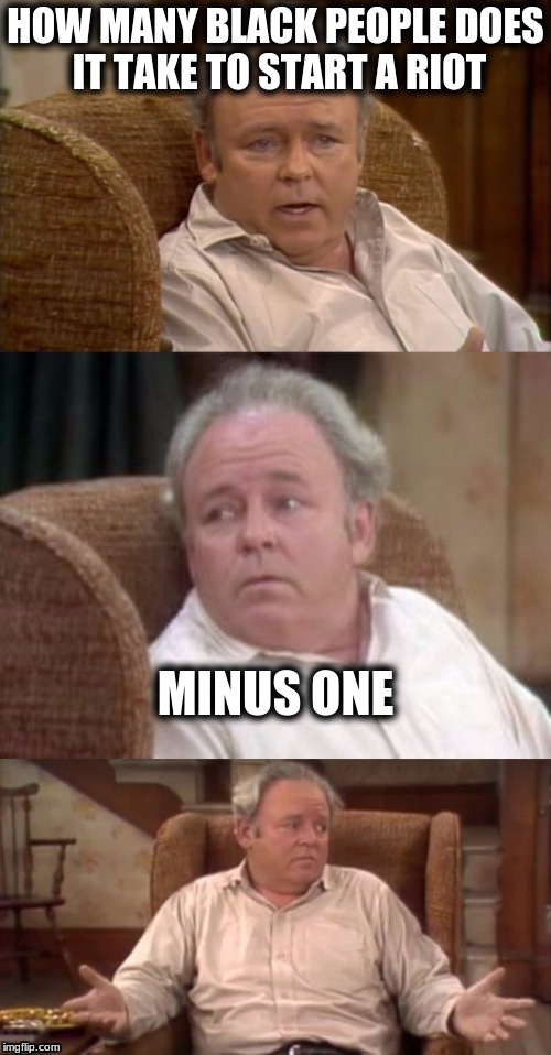 Bad Pun Archie Bunker | HOW MANY BLACK PEOPLE DOES IT TAKE TO START A RIOT; MINUS ONE | image tagged in bad pun archie bunker,memes | made w/ Imgflip meme maker