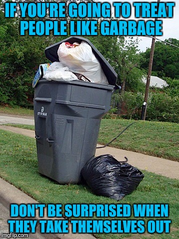 IF YOU'RE GOING TO TREAT PEOPLE LIKE GARBAGE; DON'T BE SURPRISED WHEN THEY TAKE THEMSELVES OUT | image tagged in garbage people | made w/ Imgflip meme maker