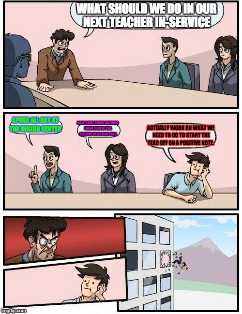 Boardroom Meeting Suggestion | WHAT SHOULD WE DO IN OUR NEXT TEACHER IN-SERVICE; SPEND ALL DAY AT THE REGION CENTER; HAVE SOME KNOW NOTHING FROM AUSTIN TELL US HOW TO DO OUR JOBS; ACTUALLY WORK ON WHAT WE NEED TO DO TO START THE YEAR OFF ON A POSITIVE NOTE. | image tagged in memes,boardroom meeting suggestion | made w/ Imgflip meme maker