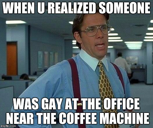 That Would Be Great Meme | WHEN U REALIZED SOMEONE; WAS GAY AT THE OFFICE NEAR THE COFFEE MACHINE | image tagged in memes,that would be great | made w/ Imgflip meme maker