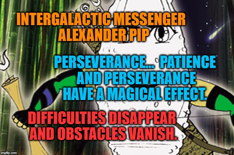 ALEXANDER PIP - PERSEVERANCE | INTERGALACTIC MESSENGER
 ALEXANDER PIP; PERSEVERANCE…  PATIENCE AND PERSEVERANCE HAVE A MAGICAL EFFECT. DIFFICULTIES DISAPPEAR AND OBSTACLES VANISH. | image tagged in strength,goal,success,performance,perspective,memes | made w/ Imgflip meme maker