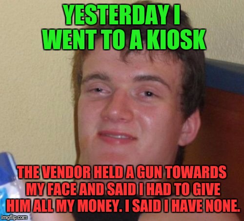 10 Guy Meme | YESTERDAY I WENT TO A KIOSK; THE VENDOR HELD A GUN TOWARDS MY FACE AND SAID I HAD TO GIVE HIM ALL MY MONEY. I SAID I HAVE NONE. | image tagged in memes,10 guy | made w/ Imgflip meme maker