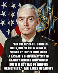 "ALL DUE RESPECT TO GEN KELLY, BUT 'HE KNEW WHAT HE SIGNED UP FOR' IS SOMETHING A CASUALTY OFFICER MAY SAY TO A FAMILY MEMBER WHO SERVED, BUT IT IS NOT SAID TO WIDOWS OR MOTHERS." - GEN. BARRY MCCAFFREY | image tagged in mccaffrey | made w/ Imgflip meme maker