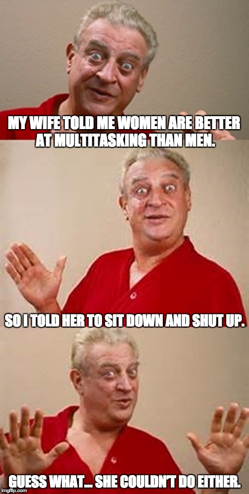 bad pun Dangerfield  | MY WIFE TOLD ME WOMEN ARE BETTER AT MULTITASKING THAN MEN. SO I TOLD HER TO SIT DOWN AND SHUT UP. GUESS WHAT… SHE COULDN’T DO EITHER. | image tagged in bad pun dangerfield | made w/ Imgflip meme maker