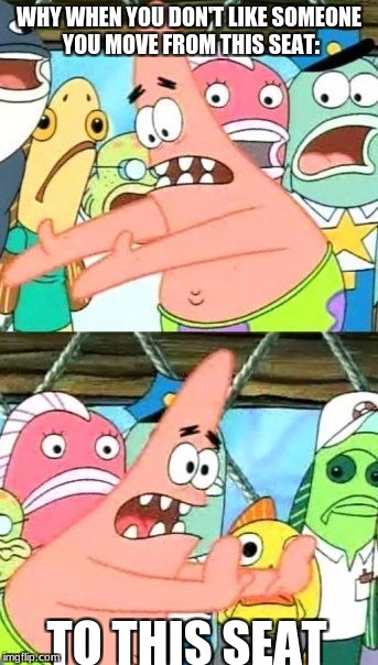 Put It Somewhere Else Patrick | WHY WHEN YOU DON'T LIKE SOMEONE YOU MOVE FROM THIS SEAT:; TO THIS SEAT | image tagged in memes,put it somewhere else patrick | made w/ Imgflip meme maker