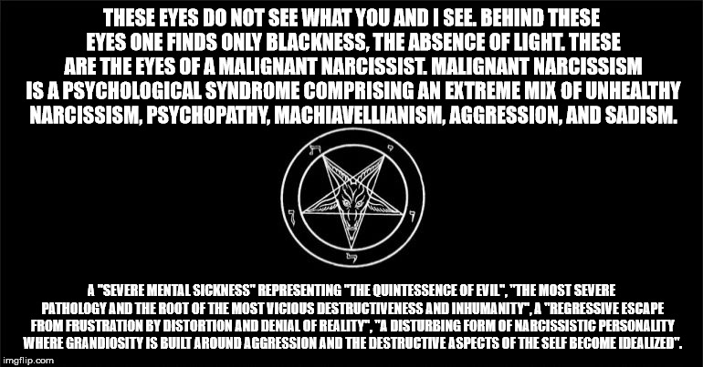 The Church of Satan | THESE EYES DO NOT SEE WHAT YOU AND I SEE. BEHIND THESE EYES ONE FINDS ONLY BLACKNESS, THE ABSENCE OF LIGHT. THESE ARE THE EYES OF A MALIGNANT NARCISSIST. MALIGNANT NARCISSISM IS A PSYCHOLOGICAL SYNDROME COMPRISING AN EXTREME MIX OF UNHEALTHY NARCISSISM, PSYCHOPATHY, MACHIAVELLIANISM, AGGRESSION, AND SADISM. A "SEVERE MENTAL SICKNESS" REPRESENTING "THE QUINTESSENCE OF EVIL", "THE MOST SEVERE PATHOLOGY AND THE ROOT OF THE MOST VICIOUS DESTRUCTIVENESS AND INHUMANITY", A "REGRESSIVE ESCAPE FROM FRUSTRATION BY DISTORTION AND DENIAL OF REALITY", "A DISTURBING FORM OF NARCISSISTIC PERSONALITY WHERE GRANDIOSITY IS BUILT AROUND AGGRESSION AND THE DESTRUCTIVE ASPECTS OF THE SELF BECOME IDEALIZED". | image tagged in the church of satan | made w/ Imgflip meme maker
