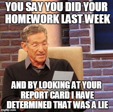 Maury Lie Detector | YOU SAY YOU DID YOUR HOMEWORK LAST WEEK; AND BY LOOKING AT YOUR REPORT CARD I HAVE DETERMINED THAT WAS A LIE | image tagged in memes,maury lie detector | made w/ Imgflip meme maker