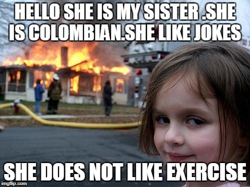 Disaster Girl Meme | HELLO SHE IS MY SISTER .SHE IS COLOMBIAN.SHE LIKE JOKES; SHE DOES NOT LIKE EXERCISE | image tagged in memes,disaster girl | made w/ Imgflip meme maker