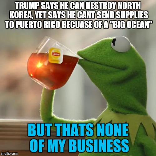 I'm back. No surprise or shock shown. And with politics. Glory be. | TRUMP SAYS HE CAN DESTROY NORTH KOREA, YET SAYS HE CANT SEND SUPPLIES TO PUERTO RICO BECUASE OF A "BIG OCEAN"; BUT THATS NONE OF MY BUSINESS | image tagged in memes,but thats none of my business,kermit the frog,funny | made w/ Imgflip meme maker