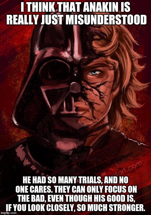 Darth Anakin | I THINK THAT ANAKIN IS REALLY JUST MISUNDERSTOOD; HE HAD SO MANY TRIALS, AND NO ONE CARES. THEY CAN ONLY FOCUS ON THE BAD, EVEN THOUGH HIS GOOD IS, IF YOU LOOK CLOSELY, SO MUCH STRONGER. | image tagged in darth anakin | made w/ Imgflip meme maker