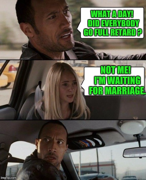 Some Lucky Guy can hardly wait ! | WHAT A DAY!  DID EVERYBODY GO FULL RETARD ? NOT ME!  I'M WAITING FOR MARRIAGE. | image tagged in memes,the rock driving | made w/ Imgflip meme maker
