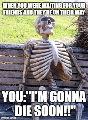 Waiting Skeleton Meme | WHEN YOU WERE WAITING FOR YOUR FRIENDS AND THEY'RE ON THEIR WAY; YOU:"I'M GONNA DIE SOON!!" | image tagged in memes,waiting skeleton | made w/ Imgflip meme maker