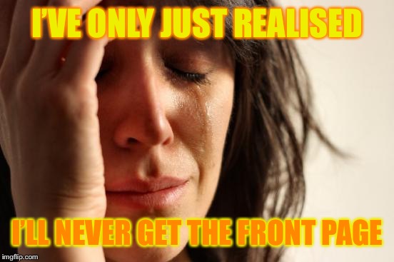 Never ever ;-; | I’VE ONLY JUST REALISED; I’LL NEVER GET THE FRONT PAGE | image tagged in memes,first world problems,damn,depression,sad,help me | made w/ Imgflip meme maker