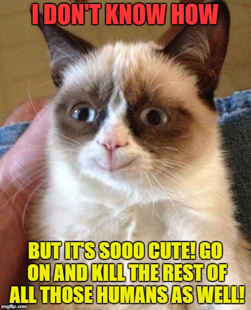 I DON'T KNOW HOW BUT IT'S SOOO CUTE! GO ON AND KILL THE REST OF ALL THOSE HUMANS AS WELL! | made w/ Imgflip meme maker