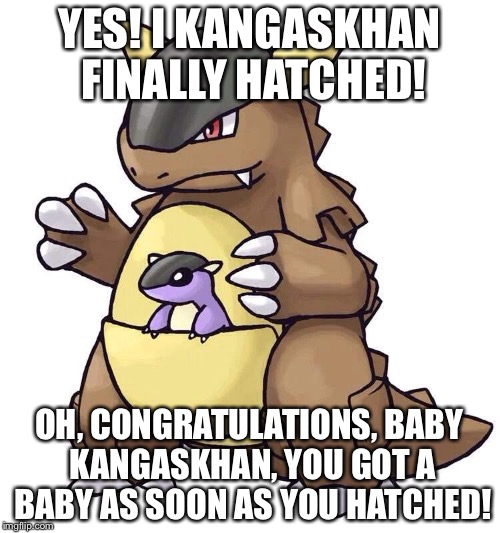 Yes! Kangaskhan hatched! | YES! I KANGASKHAN FINALLY HATCHED! OH, CONGRATULATIONS, BABY KANGASKHAN, YOU GOT A BABY AS SOON AS YOU HATCHED! | image tagged in pokemon,kangakhan,egg,meme,literal,pokemon meme | made w/ Imgflip meme maker