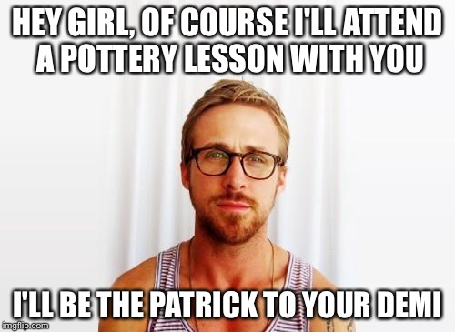Part 1: A  pottery lesson with Ryan Gosling |  HEY GIRL, OF COURSE I'LL ATTEND A POTTERY LESSON WITH YOU; I'LL BE THE PATRICK TO YOUR DEMI | image tagged in ryan gosling hey girl | made w/ Imgflip meme maker