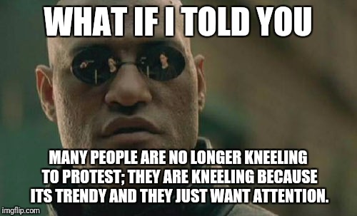 Its no longer about "oppression," but about attention  |  WHAT IF I TOLD YOU; MANY PEOPLE ARE NO LONGER KNEELING TO PROTEST; THEY ARE KNEELING BECAUSE ITS TRENDY AND THEY JUST WANT ATTENTION. | image tagged in memes,matrix morpheus,liberals,take a knee,kneeling | made w/ Imgflip meme maker