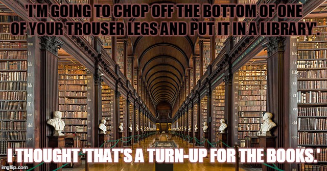 Turn up | 'I'M GOING TO CHOP OFF THE BOTTOM OF ONE OF YOUR TROUSER LEGS AND PUT IT IN A LIBRARY'. I THOUGHT 'THAT'S A TURN-UP FOR THE BOOKS.' | image tagged in books | made w/ Imgflip meme maker