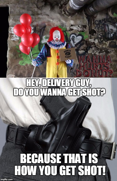 This Creepy Clown Will Deliver Doughnuts to Your Friends (or Enemies) | HEY, DELIVERY GUY, DO YOU WANNA GET SHOT? BECAUSE THAT IS HOW YOU GET SHOT! | image tagged in memes,pennywise,creepy clowns,donuts,guns,watch the video | made w/ Imgflip meme maker