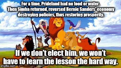 Let's not feel the Bern. | For a time, Prideland had no food or water. Then Simba returned, reversed Bernie Sanders' economy destroying policies, thus restoring prosperity. If we don't elect him, we won't have to learn the lesson the hard way. | image tagged in lion king | made w/ Imgflip meme maker