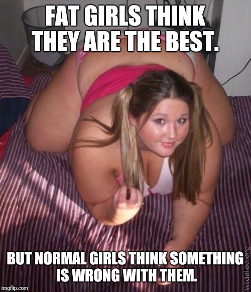 When fat girls said being curvy is cool | FAT GIRLS THINK THEY ARE THE BEST. BUT NORMAL GIRLS THINK SOMETHING IS WRONG WITH THEM. | image tagged in when fat girls said being curvy is cool | made w/ Imgflip meme maker