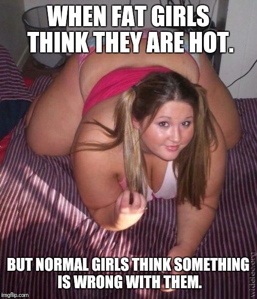 When fat girls said being curvy is cool | WHEN FAT GIRLS THINK THEY ARE HOT. BUT NORMAL GIRLS THINK SOMETHING IS WRONG WITH THEM. | image tagged in when fat girls said being curvy is cool | made w/ Imgflip meme maker